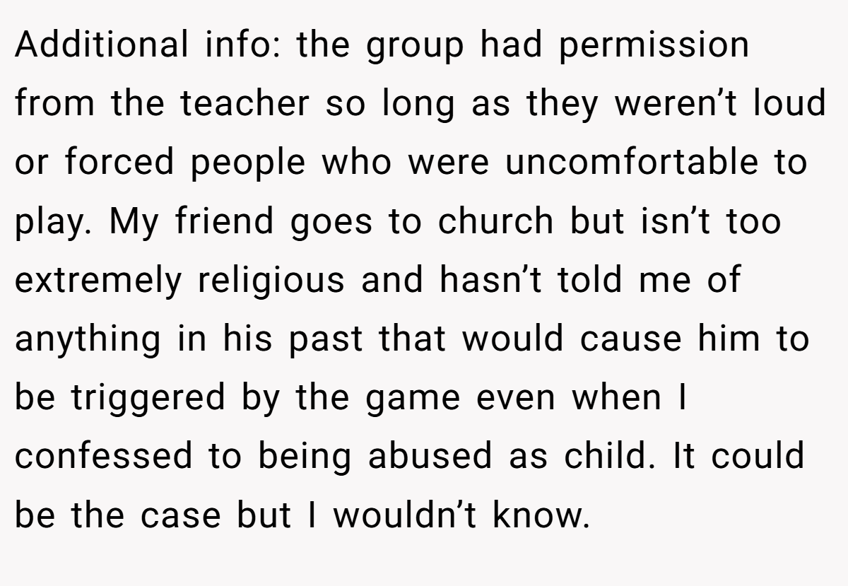 Additional info: the group had permission from the teacher so long as they weren’t loud or forced people who were uncomfortable to play. My friend goes to church but isn’t too extremely religious and hasn’t told me of anything in his past that would cause him to be triggered by the game even when I confessed to being abused as child. It could be the case but I wouldn’t know.