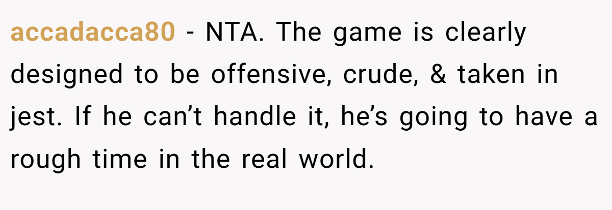 accadacca80 - NTA. The game is clearly designed to be offensive, crude, & taken in jest. If he can’t handle it, he’s going to have a rough time in the real world.