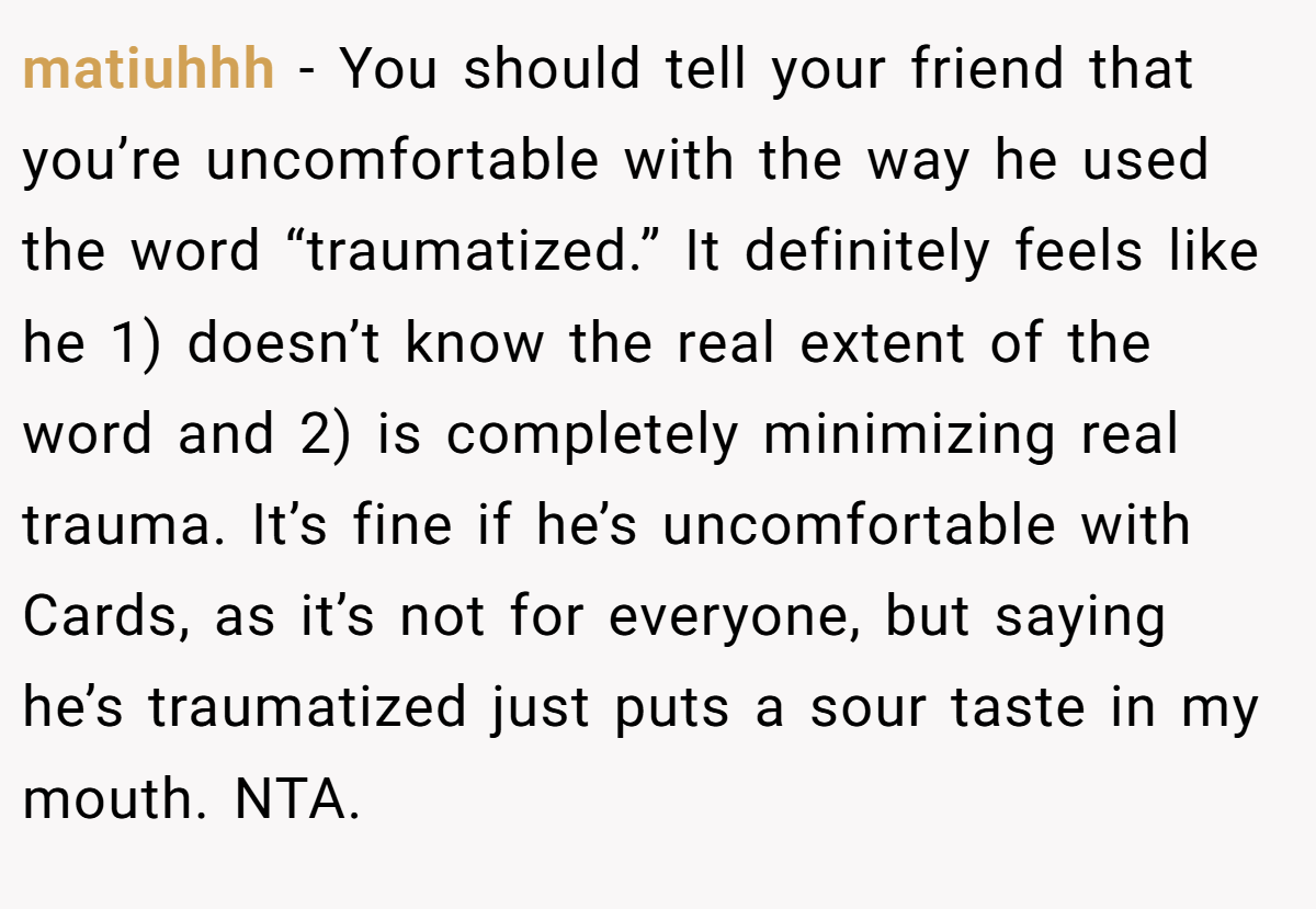 matiuhhh - You should tell your friend that you’re uncomfortable with the way he used the word “traumatized.” It definitely feels like he 1) doesn’t know the real extent of the word and 2) is completely minimizing real trauma. It’s fine if he’s uncomfortable with Cards, as it’s not for everyone, but saying he’s traumatized just puts a sour taste in my mouth. NTA.