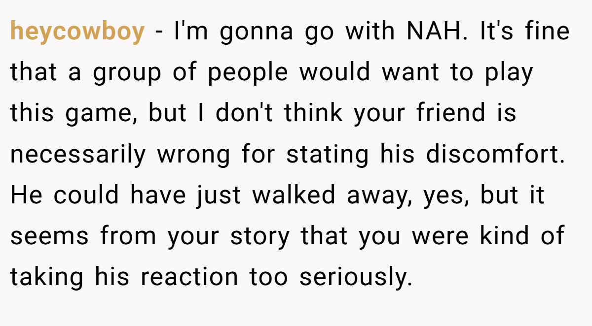 heycowboy - I'm gonna go with NAH. It's fine that a group of people would want to play this game, but I don't think your friend is necessarily wrong for stating his discomfort. He could have just walked away, yes, but it seems from your story that you were kind of taking his reaction too seriously.