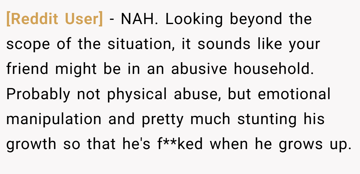 [Reddit User] - NAH. Looking beyond the scope of the situation, it sounds like your friend might be in an abusive household. Probably not physical abuse, but emotional manipulation and pretty much stunting his growth so that he's f**ked when he grows up.