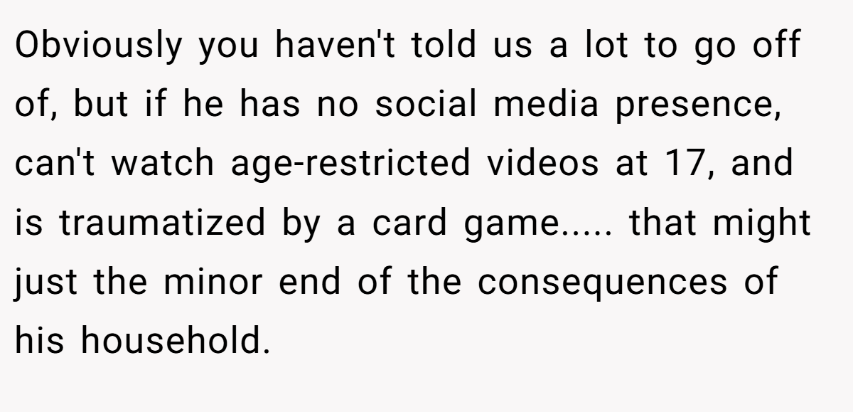 Obviously you haven't told us a lot to go off of, but if he has no social media presence, can't watch age-restricted videos at 17, and is traumatized by a card game..... that might just the minor end of the consequences of his household.