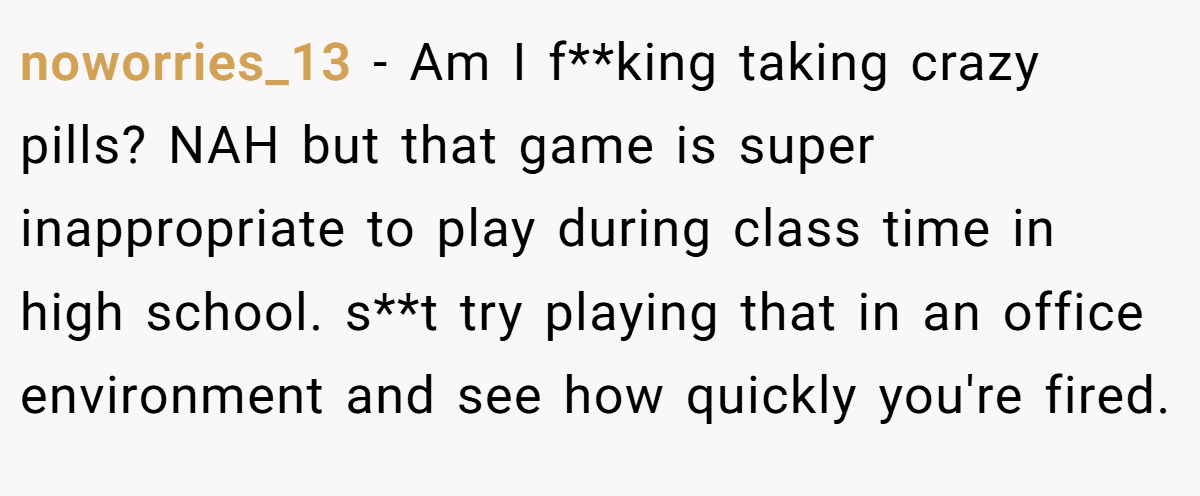 noworries_13 - Am I f**king taking crazy pills? NAH but that game is super inappropriate to play during class time in high school. s**t try playing that in an office environment and see how quickly you're fired.