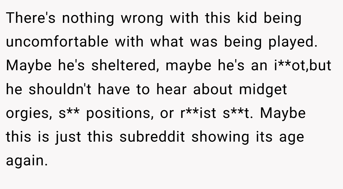 There's nothing wrong with this kid being uncomfortable with what was being played. Maybe he's sheltered, maybe he's an i**ot,but he shouldn't have to hear about midget orgies, s** positions, or r**ist s**t. Maybe this is just this subreddit showing its age again.