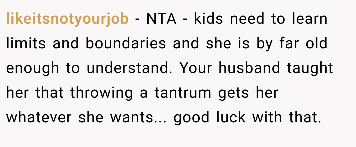 likeitsnotyourjob − NTA - kids need to learn limits and boundaries and she is by far old enough to understand. Your husband taught her that throwing a tantrum gets her whatever she wants... good luck with that.