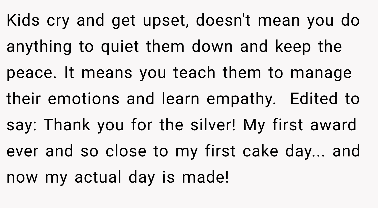 Kids cry and get upset, doesn't mean you do anything to quiet them down and keep the peace. It means you teach them to manage their emotions and learn empathy.  Edited to say: Thank you for the silver! My first award ever and so close to my first cake day... and now my actual day is made!