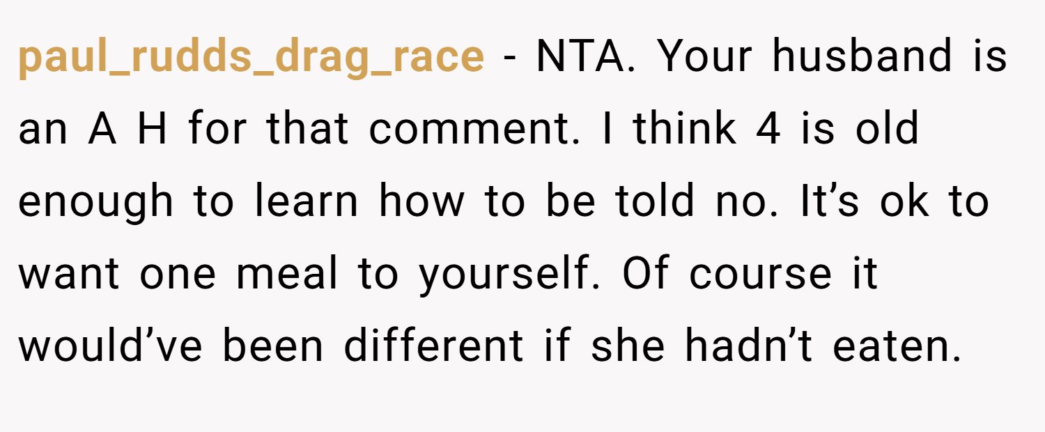 paul_rudds_drag_race − NTA. Your husband is an A H for that comment. I think 4 is old enough to learn how to be told no. It’s ok to want one meal to yourself. Of course it would’ve been different if she hadn’t eaten.