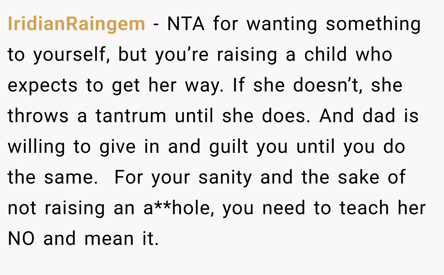 IridianRaingem − NTA for wanting something to yourself, but you’re raising a child who expects to get her way. If she doesn’t, she throws a tantrum until she does. And dad is willing to give in and guilt you until you do the same.  For your sanity and the sake of not raising an a**hole, you need to teach her NO and mean it.