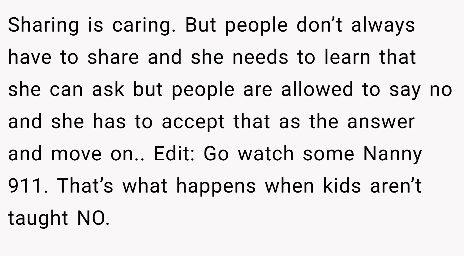 Sharing is caring. But people don’t always have to share and she needs to learn that she can ask but people are allowed to say no and she has to accept that as the answer and move on.. Edit: Go watch some Nanny 911. That’s what happens when kids aren’t taught NO.