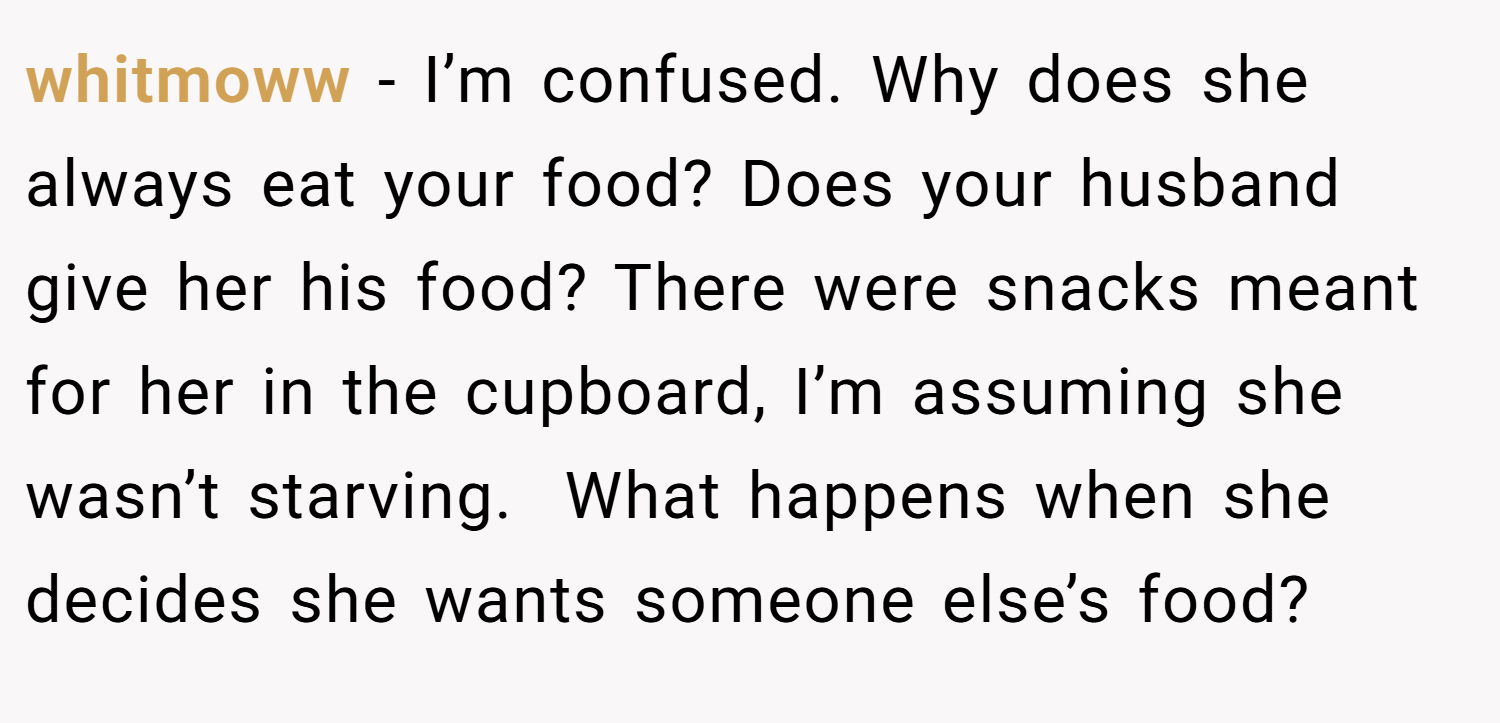 whitmoww − I’m confused. Why does she always eat your food? Does your husband give her his food? There were snacks meant for her in the cupboard, I’m assuming she wasn’t starving.  What happens when she decides she wants someone else’s food?