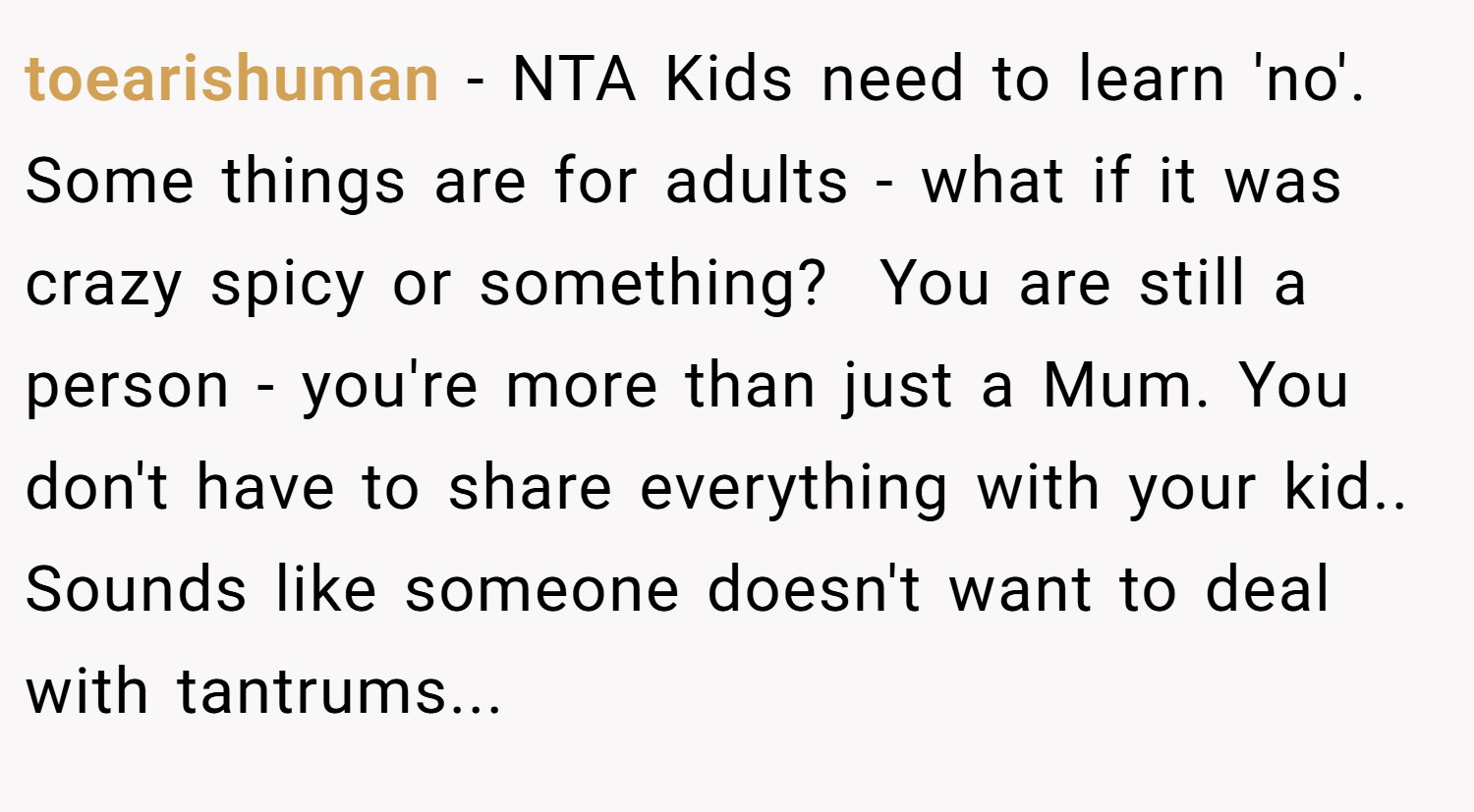 toearishuman − NTA Kids need to learn 'no'. Some things are for adults - what if it was crazy spicy or something?  You are still a person - you're more than just a Mum. You don't have to share everything with your kid.. Sounds like someone doesn't want to deal with tantrums...