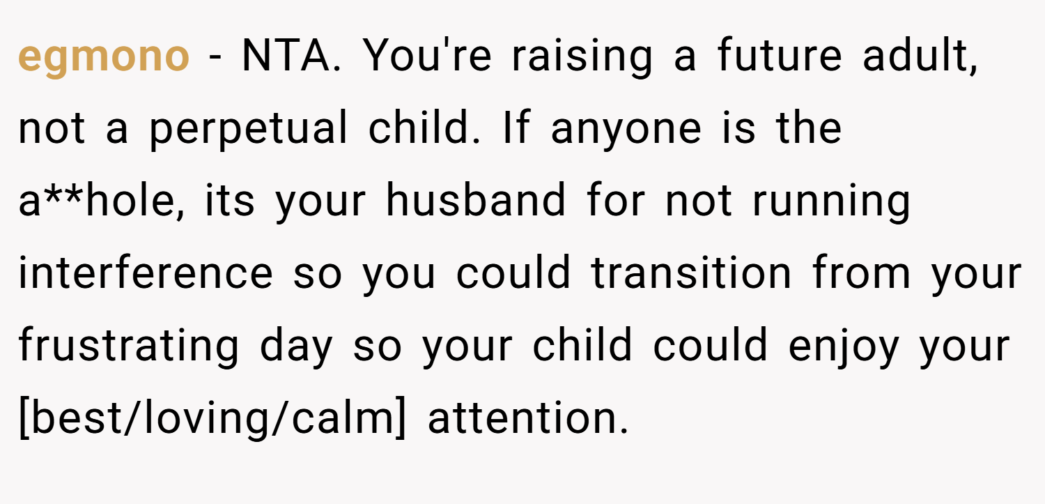 egmono − NTA. You're raising a future adult, not a perpetual child. If anyone is the a**hole, its your husband for not running interference so you could transition from your frustrating day so your child could enjoy your [best/loving/calm] attention.