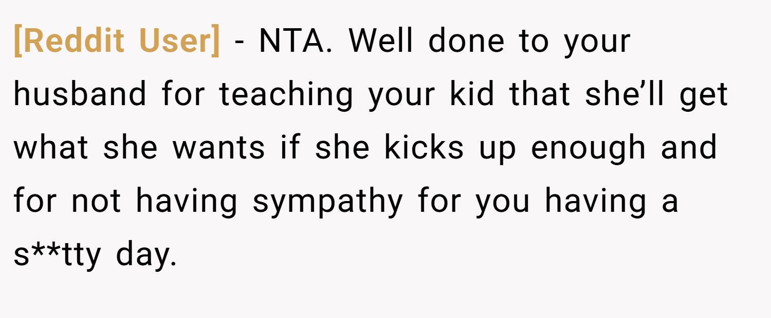 [Reddit User] − NTA. Well done to your husband for teaching your kid that she’ll get what she wants if she kicks up enough and for not having sympathy for you having a s**tty day.