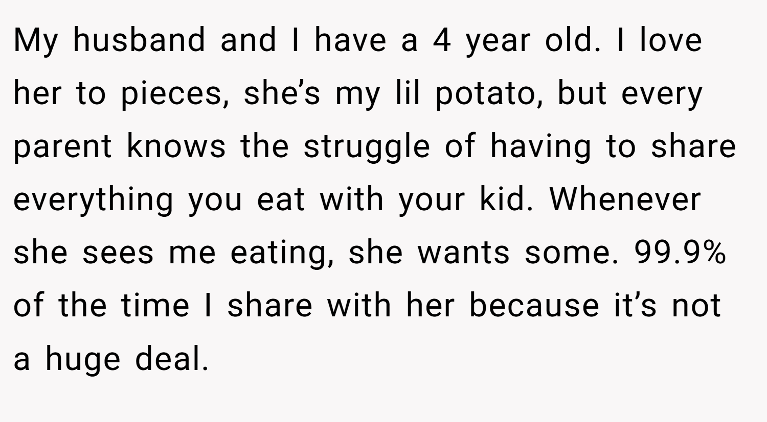 My husband and I have a 4 year old. I love her to pieces, she’s my lil potato, but every parent knows the struggle of having to share everything you eat with your kid. Whenever she sees me eating, she wants some. 99.9% of the time I share with her because it’s not a huge deal.