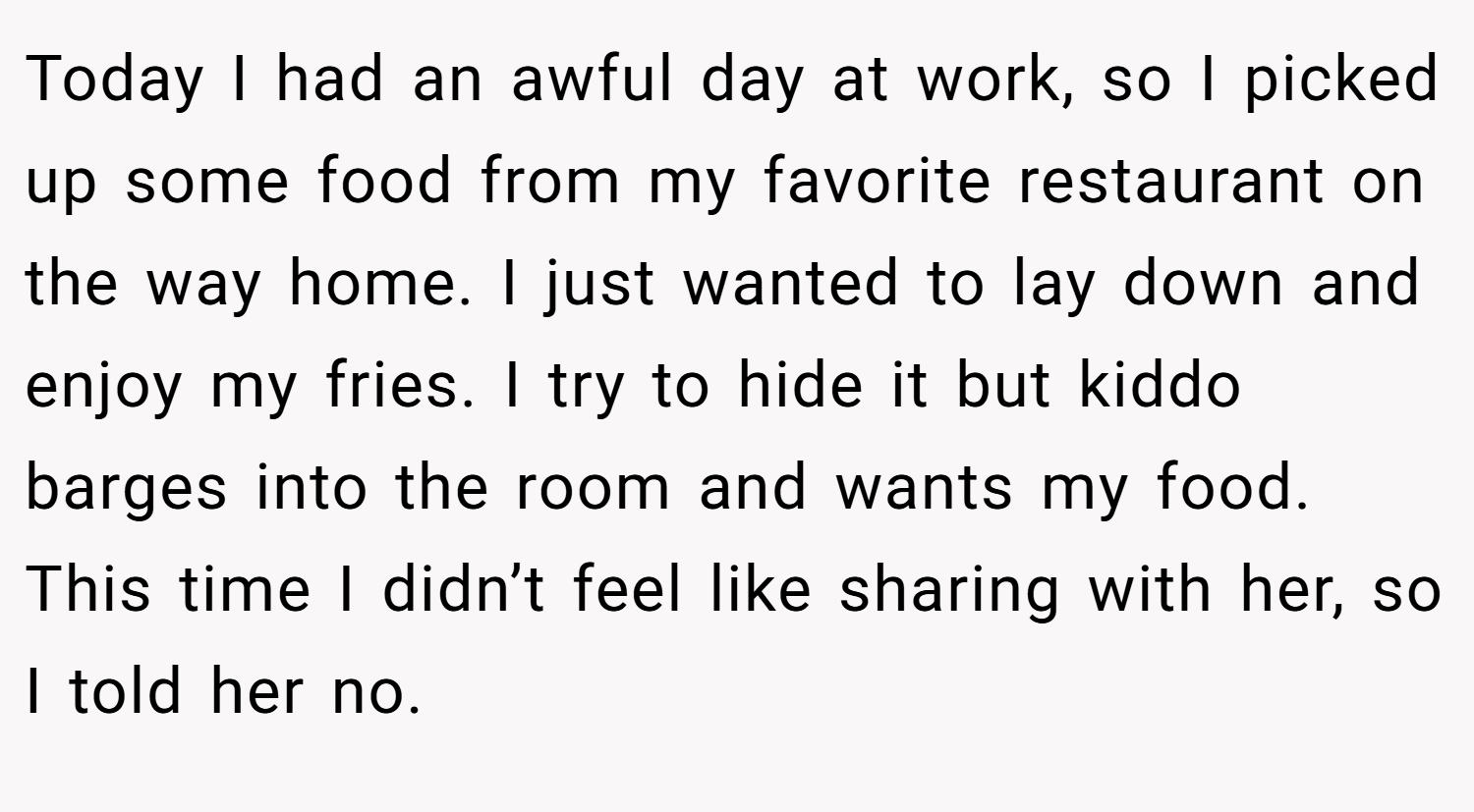Today I had an awful day at work, so I picked up some food from my favorite restaurant on the way home. I just wanted to lay down and enjoy my fries. I try to hide it but kiddo barges into the room and wants my food. This time I didn’t feel like sharing with her, so I told her no.