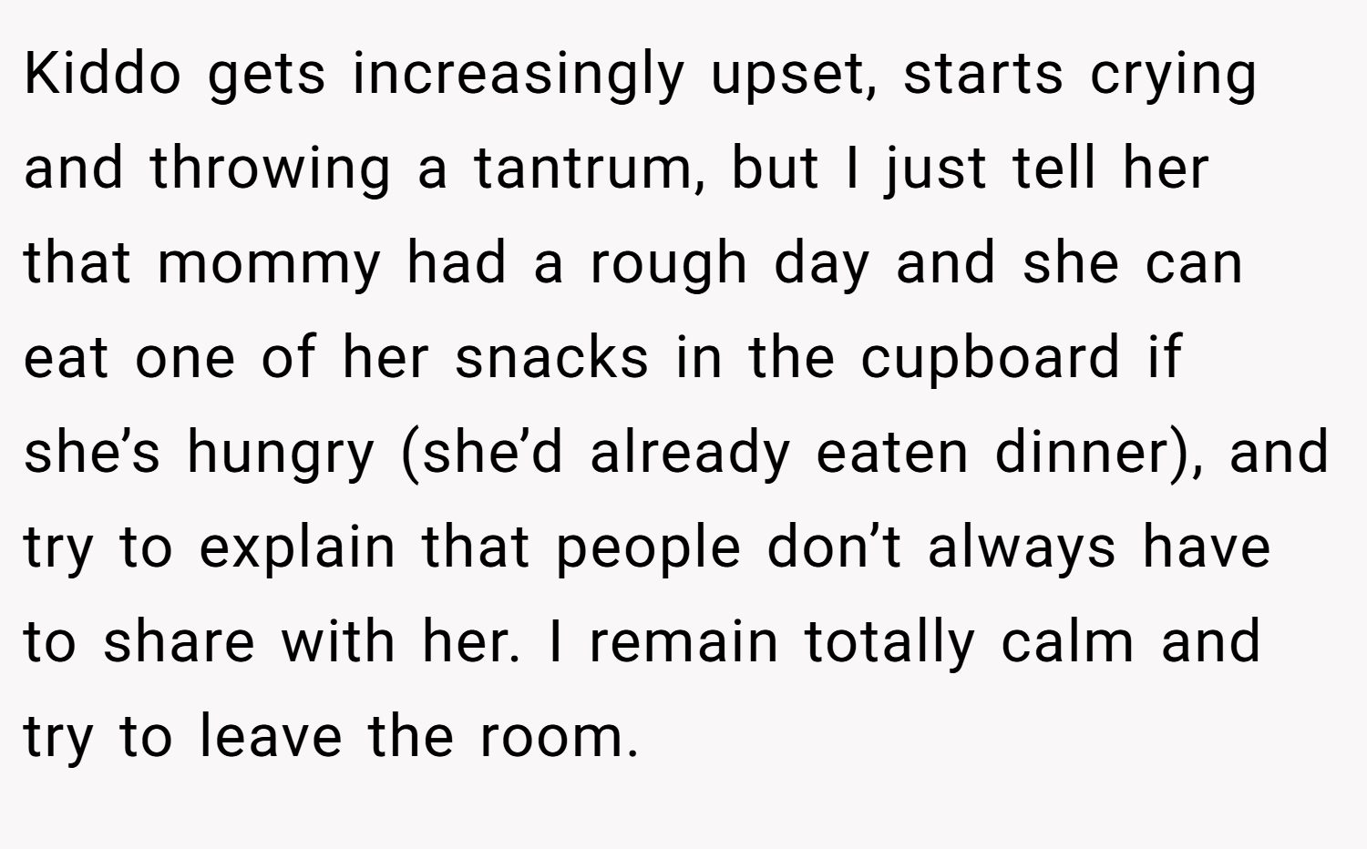Kiddo gets increasingly upset, starts crying and throwing a tantrum, but I just tell her that mommy had a rough day and she can eat one of her snacks in the cupboard if she’s hungry (she’d already eaten dinner), and try to explain that people don’t always have to share with her. I remain totally calm and try to leave the room.