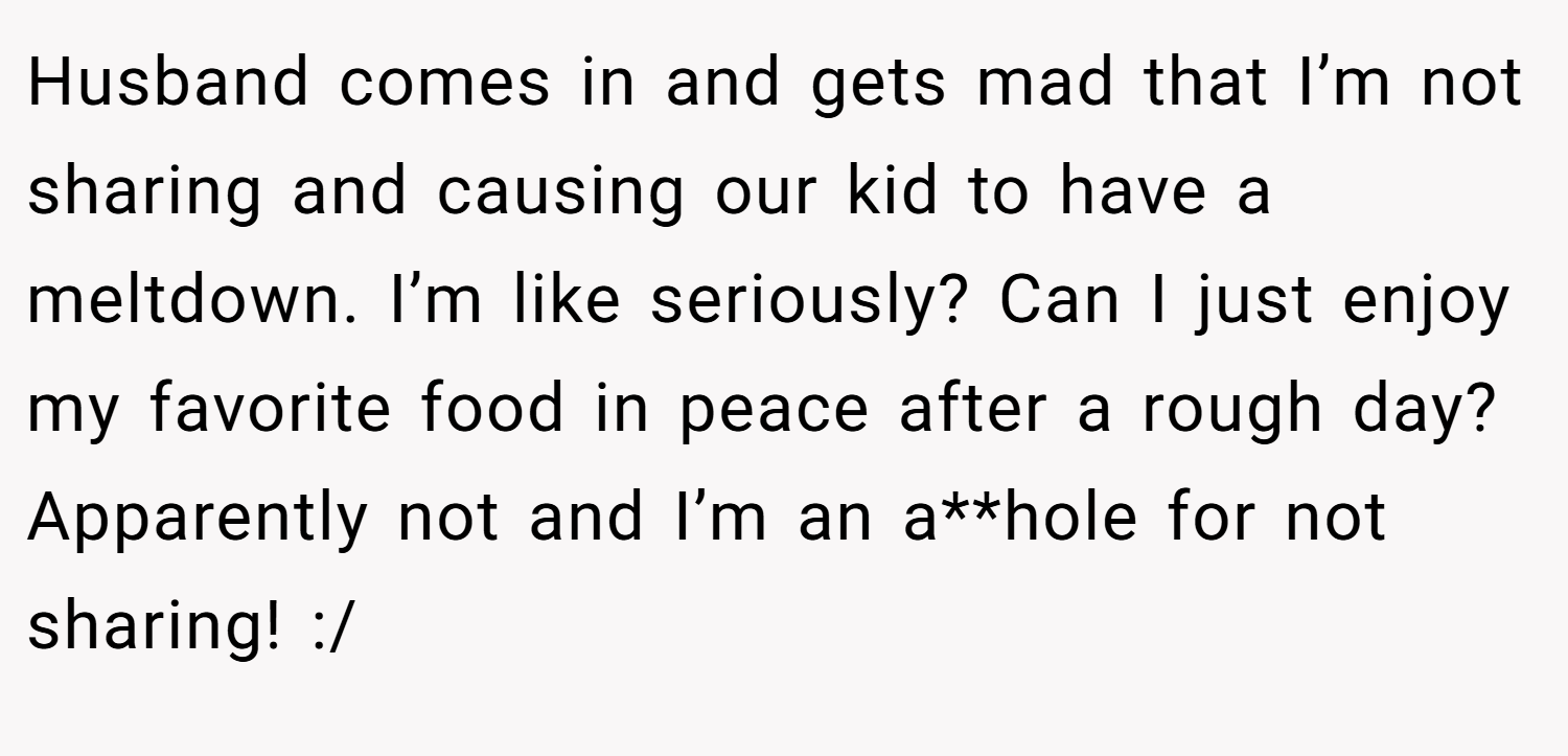 Husband comes in and gets mad that I’m not sharing and causing our kid to have a meltdown. I’m like seriously? Can I just enjoy my favorite food in peace after a rough day? Apparently not and I’m an a**hole for not sharing! :/