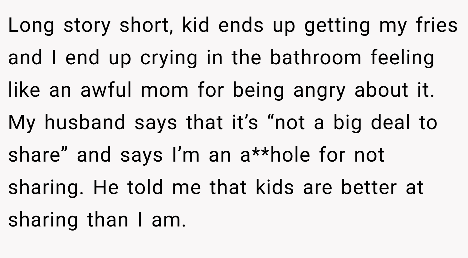 Long story short, kid ends up getting my fries and I end up crying in the bathroom feeling like an awful mom for being angry about it. My husband says that it’s “not a big deal to share” and says I’m an a**hole for not sharing. He told me that kids are better at sharing than I am.