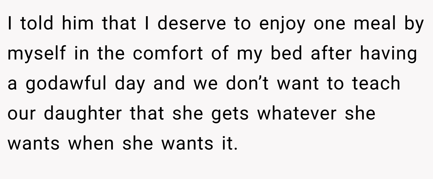 I told him that I deserve to enjoy one meal by myself in the comfort of my bed after having a godawful day and we don’t want to teach our daughter that she gets whatever she wants when she wants it.