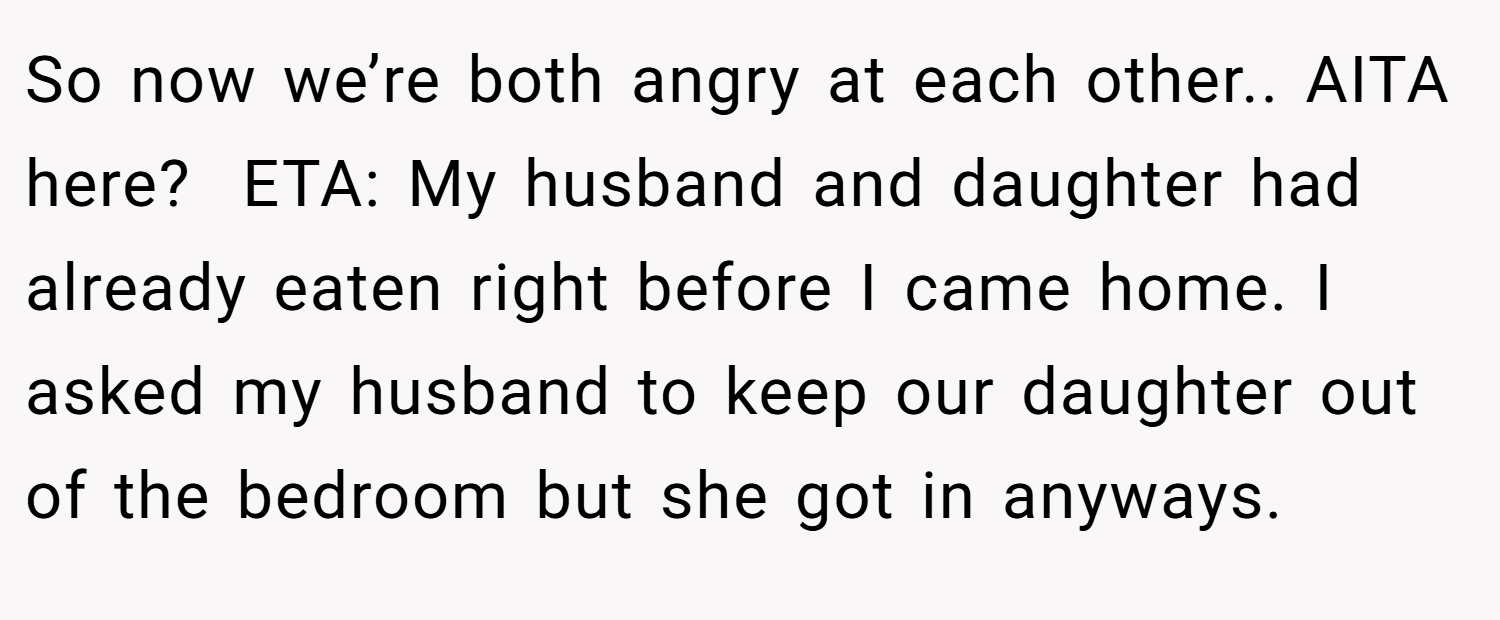 So now we’re both angry at each other.. AITA here?  ETA: My husband and daughter had already eaten right before I came home. I asked my husband to keep our daughter out of the bedroom but she got in anyways.