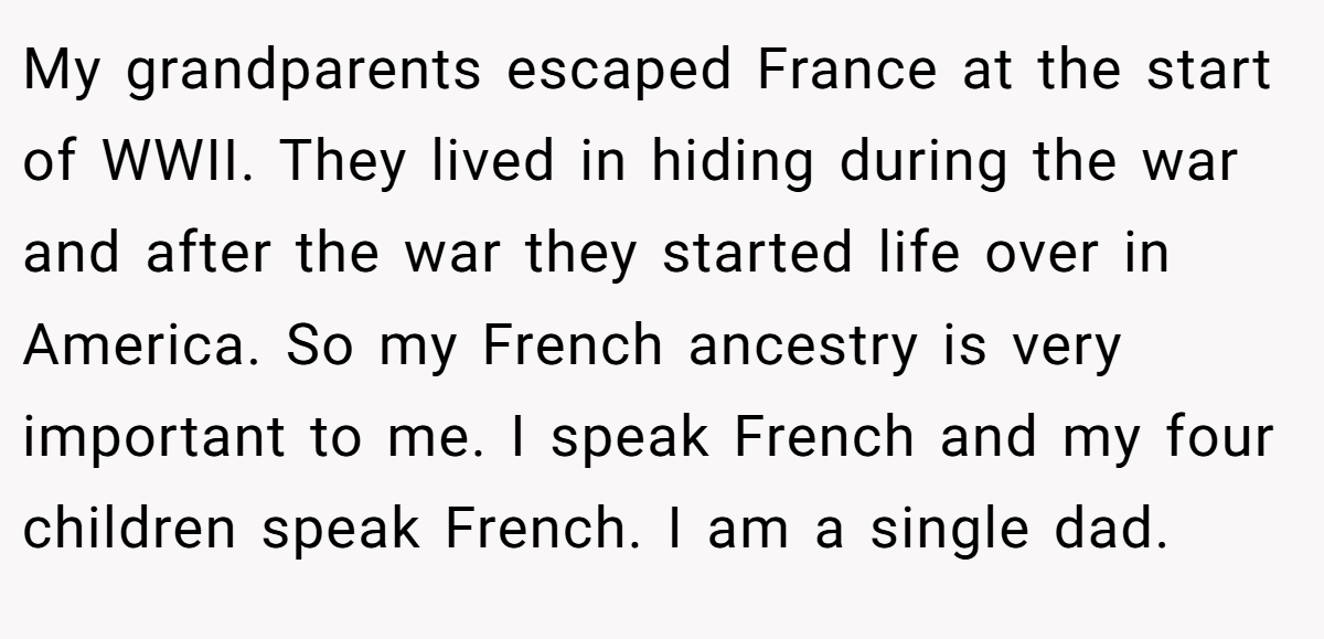 My grandparents escaped France at the start of WWII. They lived in hiding during the war and after the war they started life over in America. So my French ancestry is very important to me. I speak French and my four children speak French. I am a single dad.
