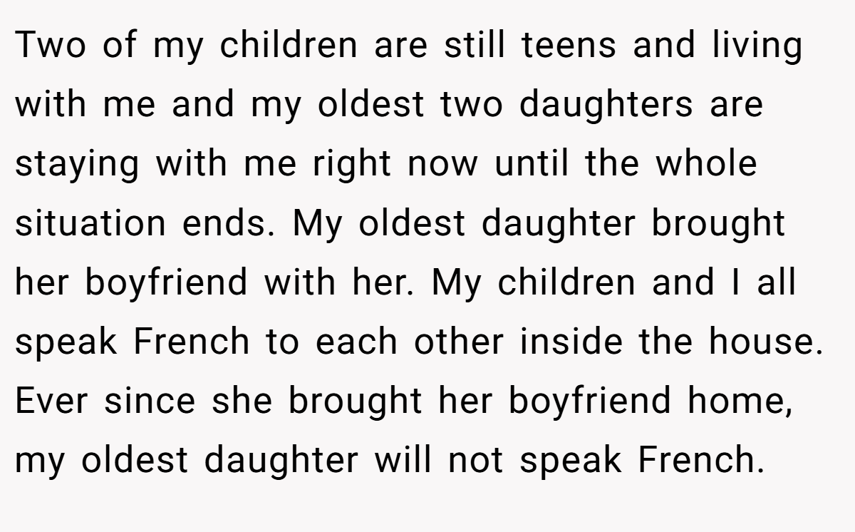 Two of my children are still teens and living with me and my oldest two daughters are staying with me right now until the whole situation ends. My oldest daughter brought her boyfriend with her. My children and I all speak French to each other inside the house. Ever since she brought her boyfriend home, my oldest daughter will not speak French.