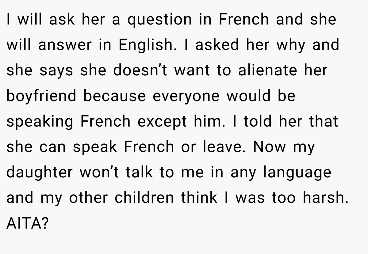 I will ask her a question in French and she will answer in English. I asked her why and she says she doesn’t want to alienate her boyfriend because everyone would be speaking French except him. I told her that she can speak French or leave. Now my daughter won’t talk to me in any language and my other children think I was too harsh. AITA?