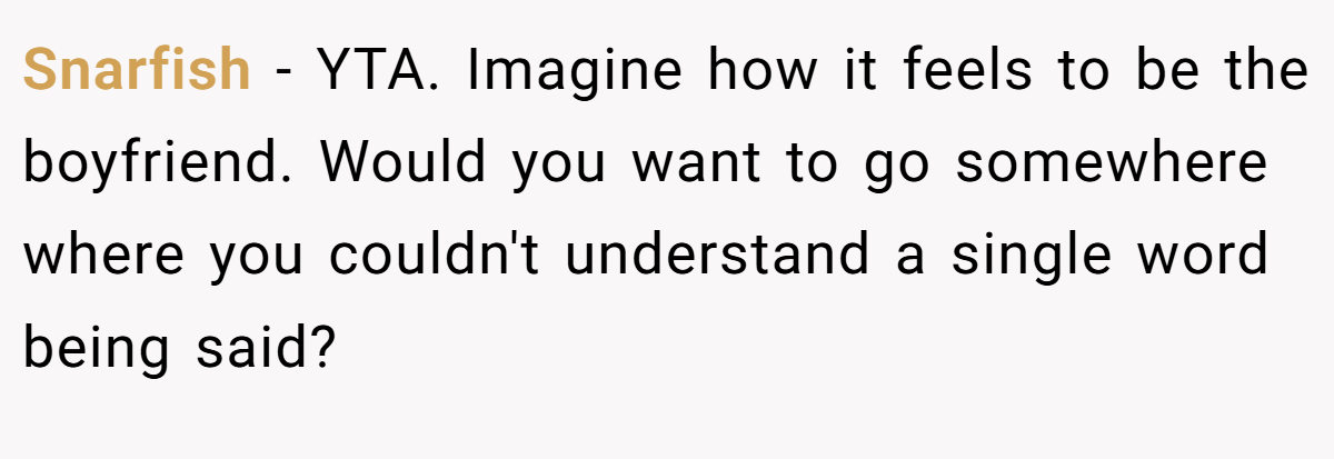 Snarfish − YTA. Imagine how it feels to be the boyfriend. Would you want to go somewhere where you couldn't understand a single word being said?