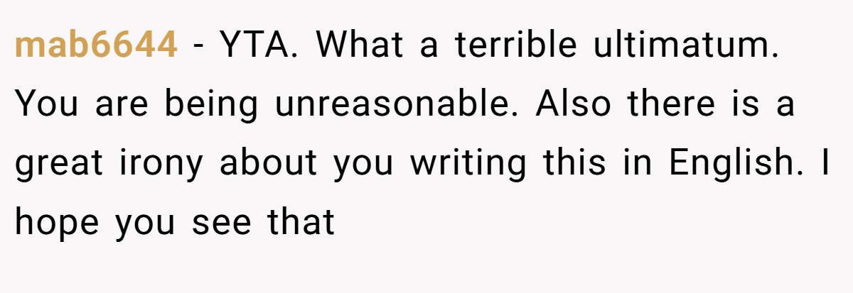 mab6644 − YTA. What a terrible ultimatum. You are being unreasonable. Also there is a great irony about you writing this in English. I hope you see that