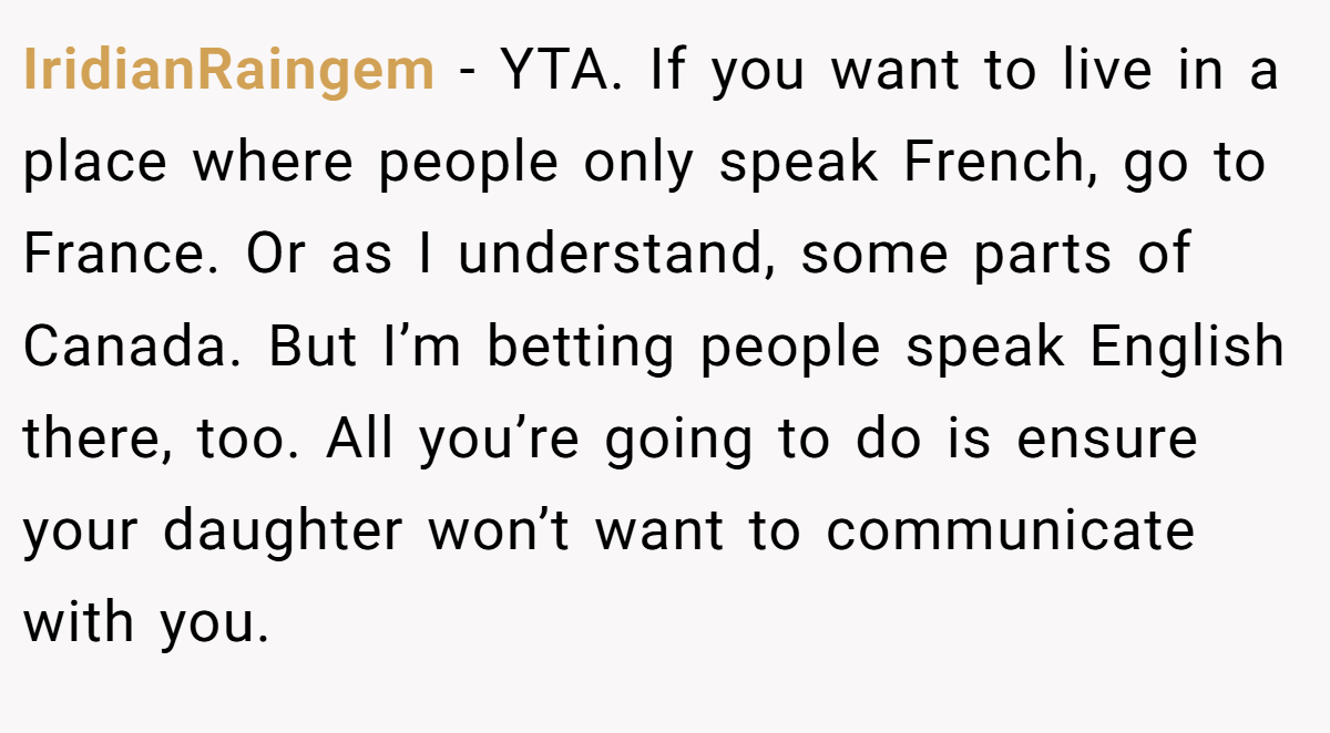 IridianRaingem − YTA. If you want to live in a place where people only speak French, go to France. Or as I understand, some parts of Canada. But I’m betting people speak English there, too. All you’re going to do is ensure your daughter won’t want to communicate with you.