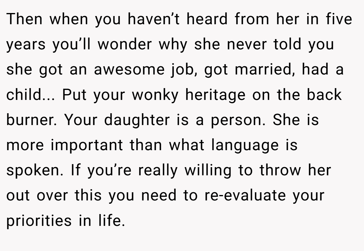 Then when you haven’t heard from her in five years you’ll wonder why she never told you she got an awesome job, got married, had a child... Put your wonky heritage on the back burner. Your daughter is a person. She is more important than what language is spoken. If you’re really willing to throw her out over this you need to re-evaluate your priorities in life.