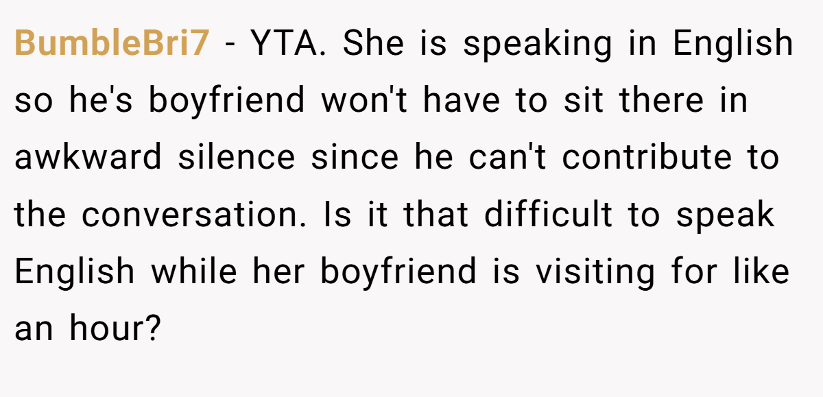 BumbleBri7 − YTA. She is speaking in English so he's boyfriend won't have to sit there in awkward silence since he can't contribute to the conversation. Is it that difficult to speak English while her boyfriend is visiting for like an hour?