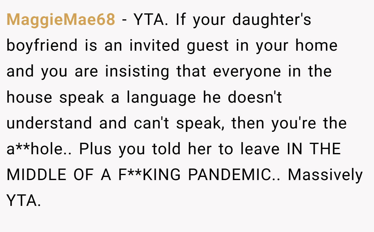MaggieMae68 − YTA. If your daughter's boyfriend is an invited guest in your home and you are insisting that everyone in the house speak a language he doesn't understand and can't speak, then you're the a**hole.. Plus you told her to leave IN THE MIDDLE OF A F**KING PANDEMIC.. Massively YTA.