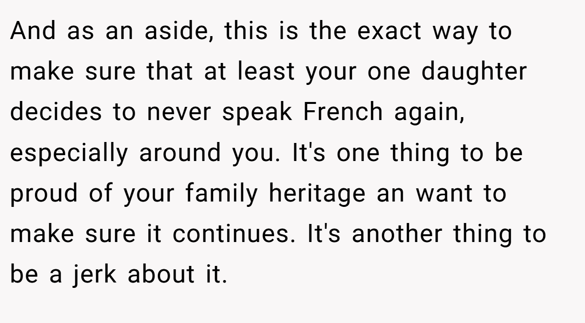 And as an aside, this is the exact way to make sure that at least your one daughter decides to never speak French again, especially around you. It's one thing to be proud of your family heritage an want to make sure it continues. It's another thing to be a jerk about it.