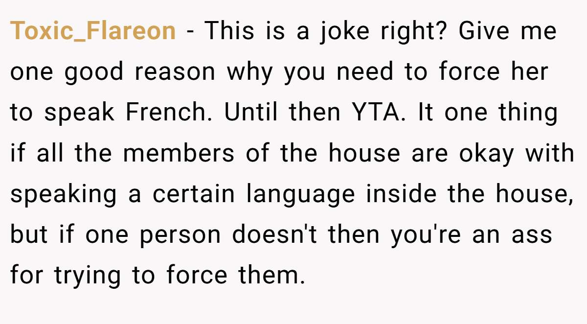 Toxic_Flareon − This is a joke right? Give me one good reason why you need to force her to speak French. Until then YTA. It one thing if all the members of the house are okay with speaking a certain language inside the house, but if one person doesn't then you're an ass for trying to force them.