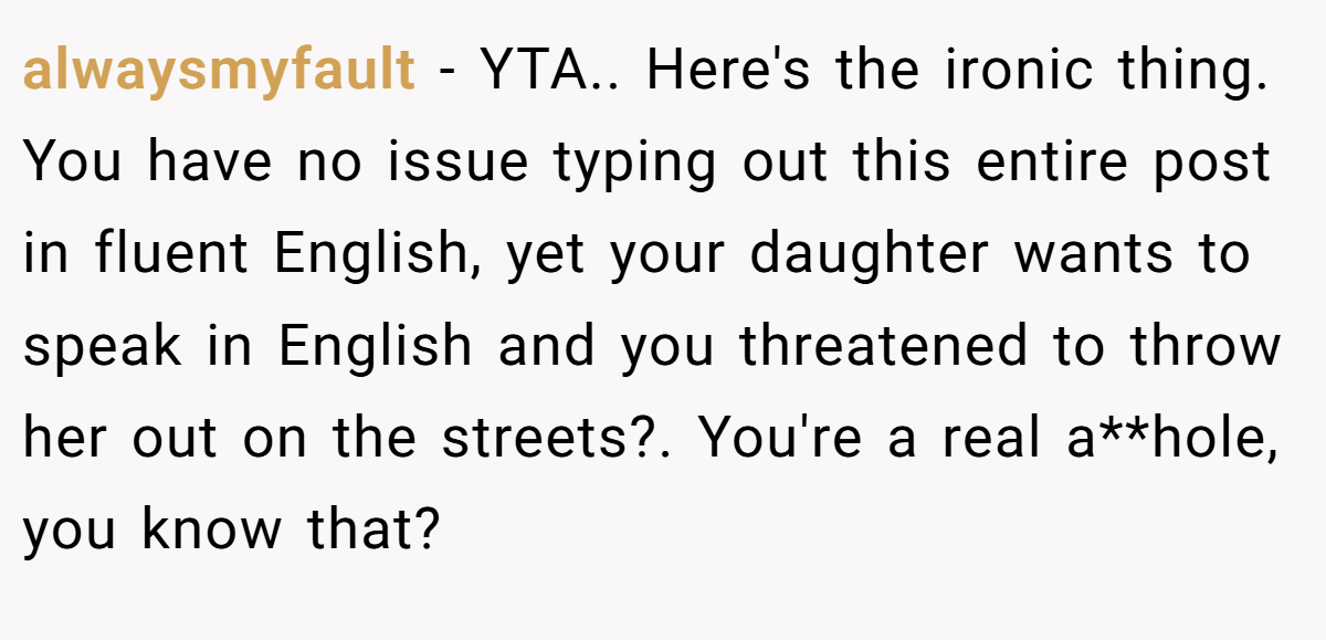 alwaysmyfault − YTA.. Here's the ironic thing. You have no issue typing out this entire post in fluent English, yet your daughter wants to speak in English and you threatened to throw her out on the streets?. You're a real a**hole, you know that?