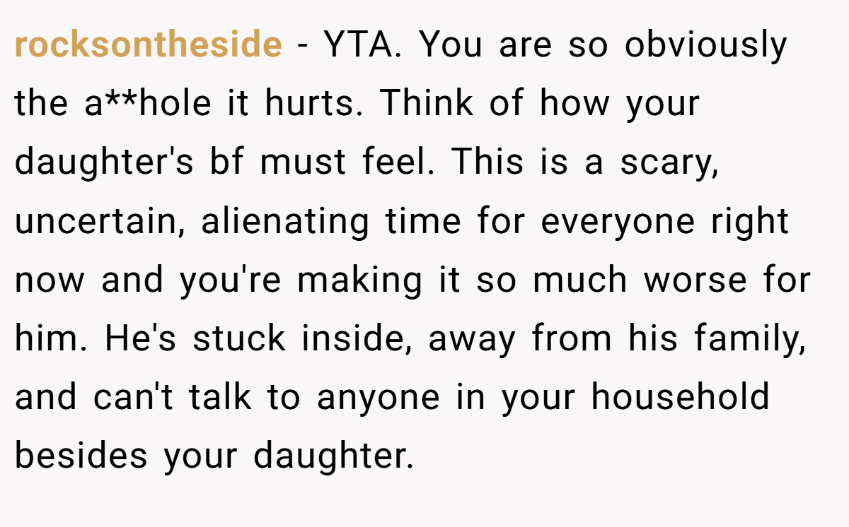 rocksontheside − YTA. You are so obviously the a**hole it hurts. Think of how your daughter's bf must feel. This is a scary, uncertain, alienating time for everyone right now and you're making it so much worse for him. He's stuck inside, away from his family, and can't talk to anyone in your household besides your daughter.