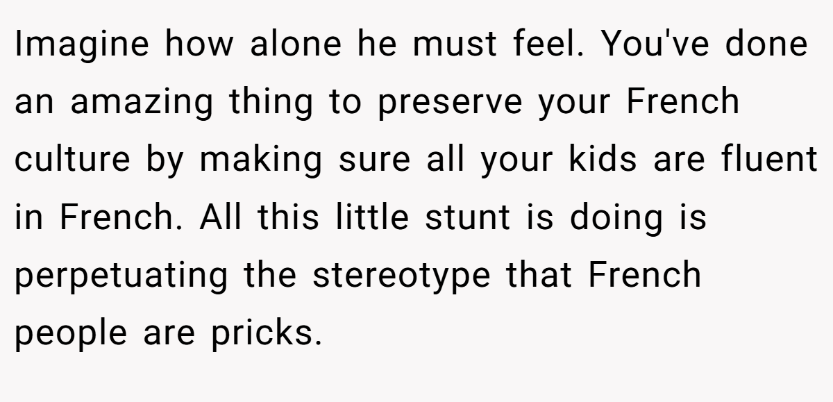 Imagine how alone he must feel. You've done an amazing thing to preserve your French culture by making sure all your kids are fluent in French. All this little stunt is doing is perpetuating the stereotype that French people are pricks.