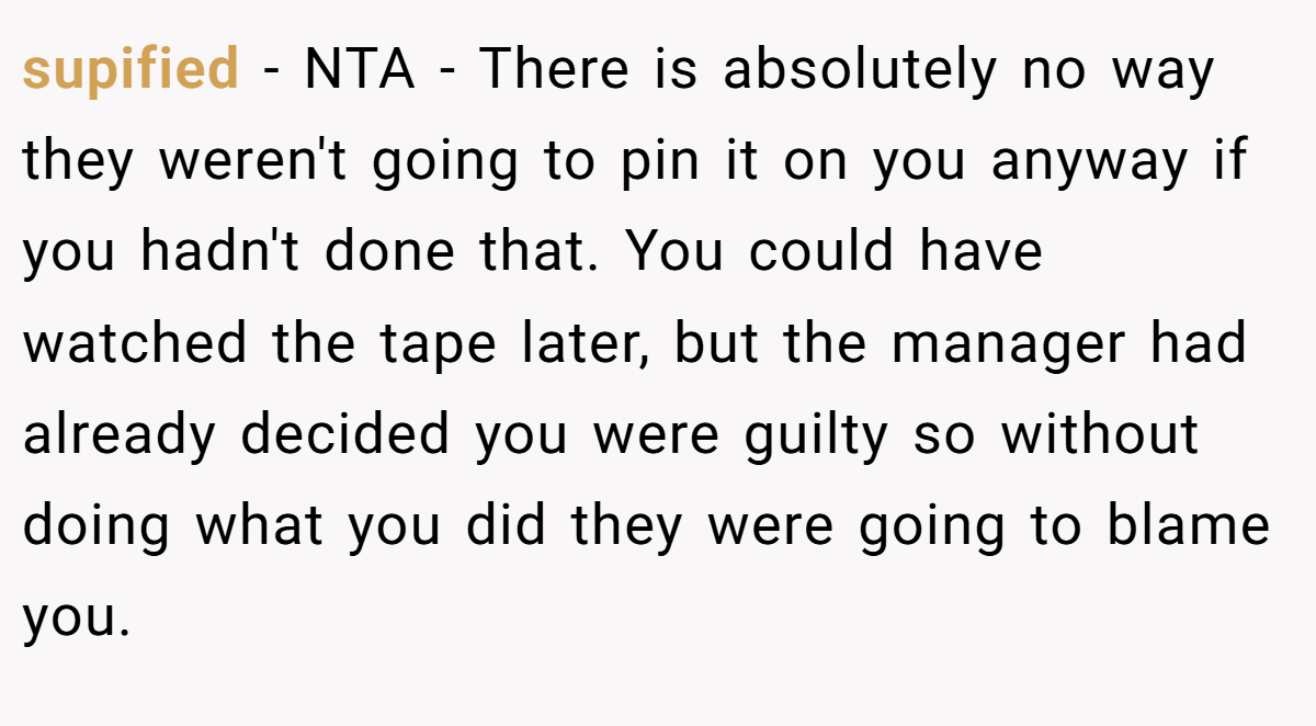 supified − NTA - There is absolutely no way they weren't going to pin it on you anyway if you hadn't done that. You could have watched the tape later, but the manager had already decided you were guilty so without doing what you did they were going to blame you.