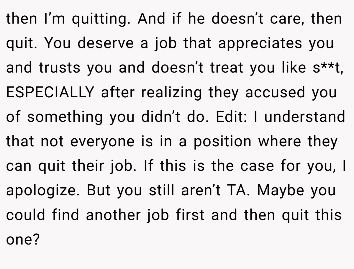 then I’m quitting. And if he doesn’t care, then quit. You deserve a job that appreciates you and trusts you and doesn’t treat you like s**t, ESPECIALLY after realizing they accused you of something you didn’t do. Edit: I understand that not everyone is in a position where they can quit their job. If this is the case for you, I apologize. But you still aren’t TA. Maybe you could find another job first and then quit this one?