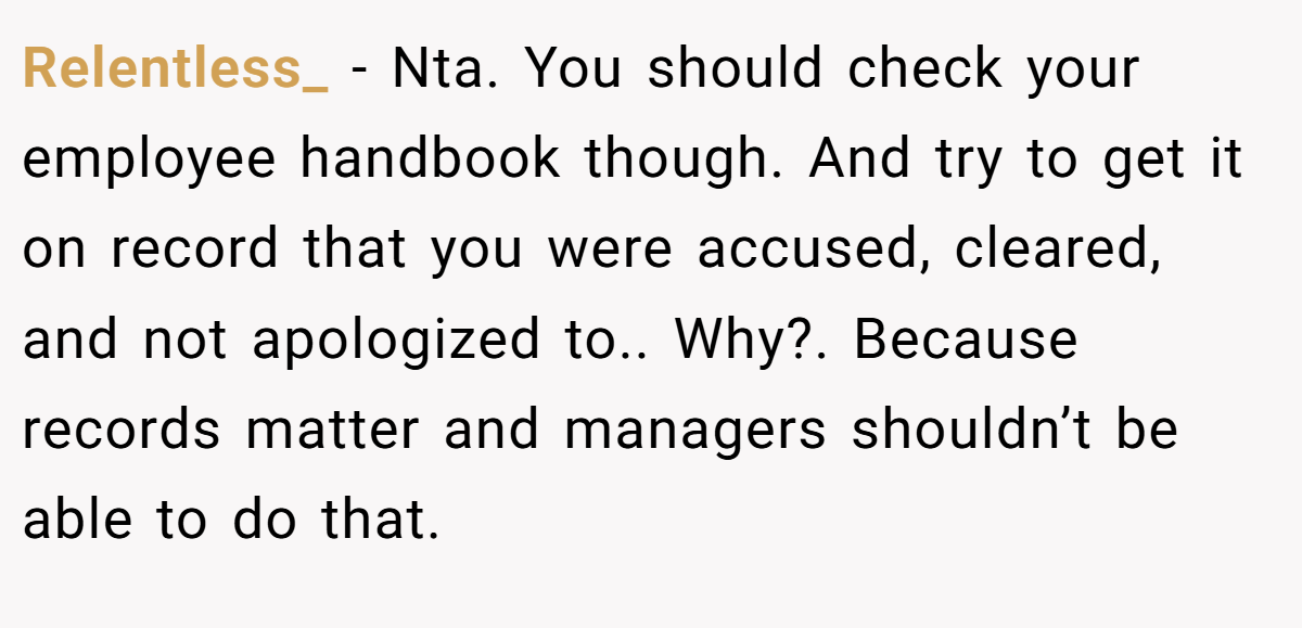 Relentless_ − Nta. You should check your employee handbook though. And try to get it on record that you were accused, cleared, and not apologized to.. Why?. Because records matter and managers shouldn’t be able to do that.