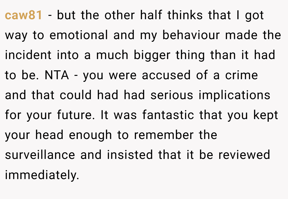 caw81 − but the other half thinks that I got way to emotional and my behaviour made the incident into a much bigger thing than it had to be. NTA - you were accused of a crime and that could had had serious implications for your future. It was fantastic that you kept your head enough to remember the surveillance and insisted that it be reviewed immediately.