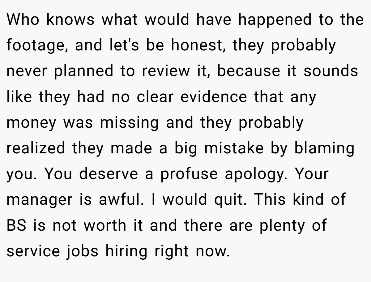 Who knows what would have happened to the footage, and let's be honest, they probably never planned to review it, because it sounds like they had no clear evidence that any money was missing and they probably realized they made a big mistake by blaming you. You deserve a profuse apology. Your manager is awful. I would quit. This kind of BS is not worth it and there are plenty of service jobs hiring right now.