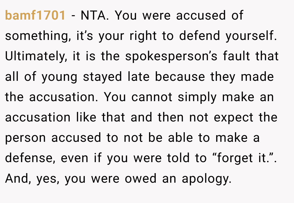 bamf1701 − NTA. You were accused of something, it’s your right to defend yourself. Ultimately, it is the spokesperson’s fault that all of young stayed late because they made the accusation. You cannot simply make an accusation like that and then not expect the person accused to not be able to make a defense, even if you were told to “forget it.”. And, yes, you were owed an apology.