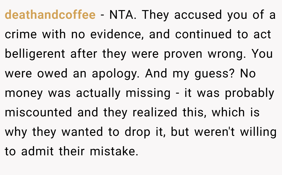 deathandcoffee − NTA. They accused you of a crime with no evidence, and continued to act belligerent after they were proven wrong. You were owed an apology. And my guess? No money was actually missing - it was probably miscounted and they realized this, which is why they wanted to drop it, but weren't willing to admit their mistake.