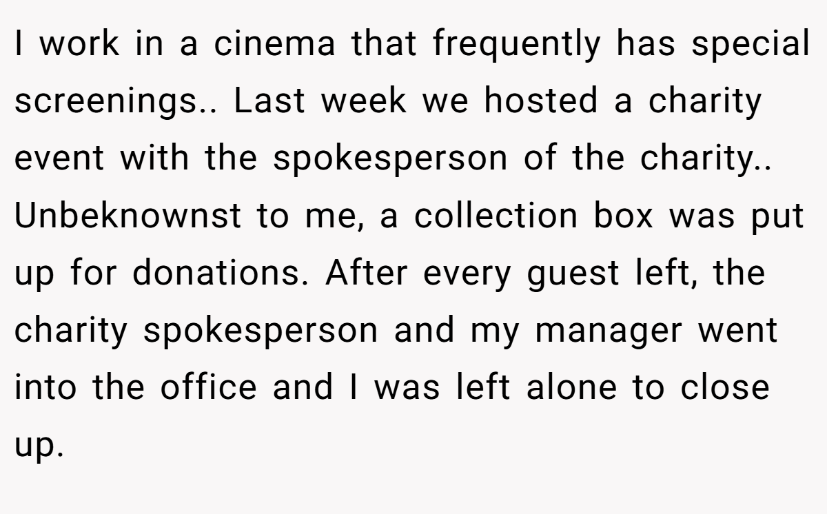 I work in a cinema that frequently has special screenings.. Last week we hosted a charity event with the spokesperson of the charity.. Unbeknownst to me, a collection box was put up for donations. After every guest left, the charity spokesperson and my manager went into the office and I was left alone to close up.