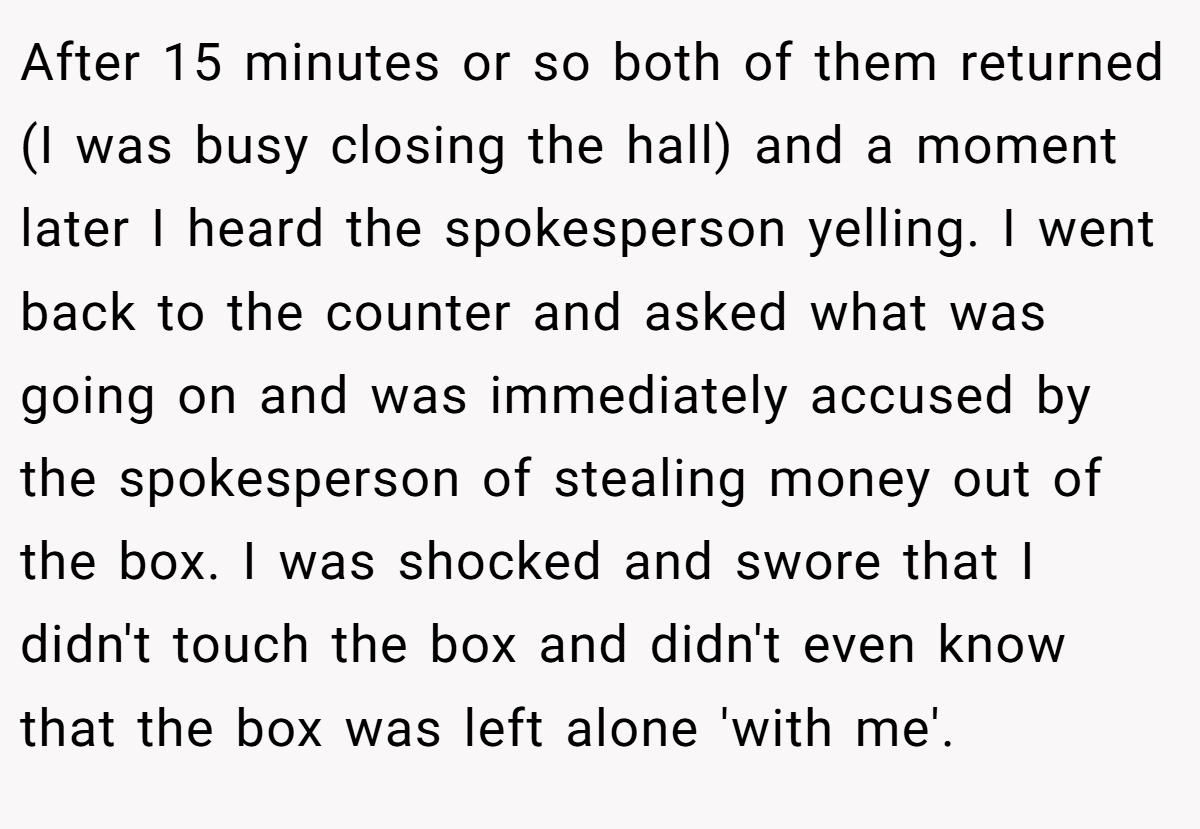 After 15 minutes or so both of them returned (I was busy closing the hall) and a moment later I heard the spokesperson yelling. I went back to the counter and asked what was going on and was immediately accused by the spokesperson of stealing money out of the box. I was shocked and swore that I didn't touch the box and didn't even know that the box was left alone 'with me'.