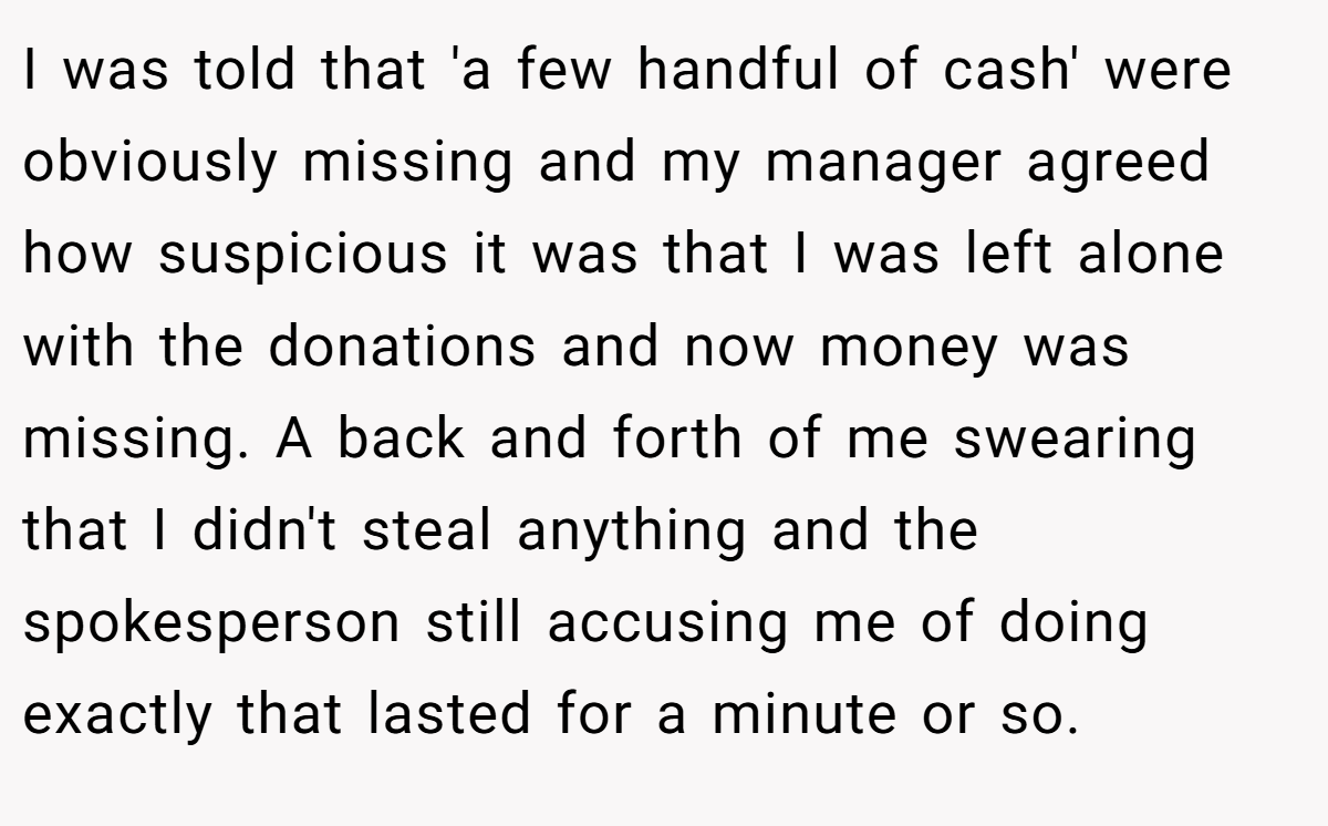 I was told that 'a few handful of cash' were obviously missing and my manager agreed how suspicious it was that I was left alone with the donations and now money was missing. A back and forth of me swearing that I didn't steal anything and the spokesperson still accusing me of doing exactly that lasted for a minute or so.
