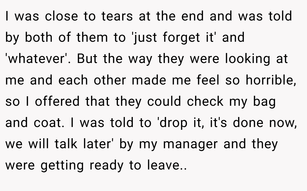 I was close to tears at the end and was told by both of them to 'just forget it' and 'whatever'. But the way they were looking at me and each other made me feel so horrible, so I offered that they could check my bag and coat. I was told to 'drop it, it's done now, we will talk later' by my manager and they were getting ready to leave..