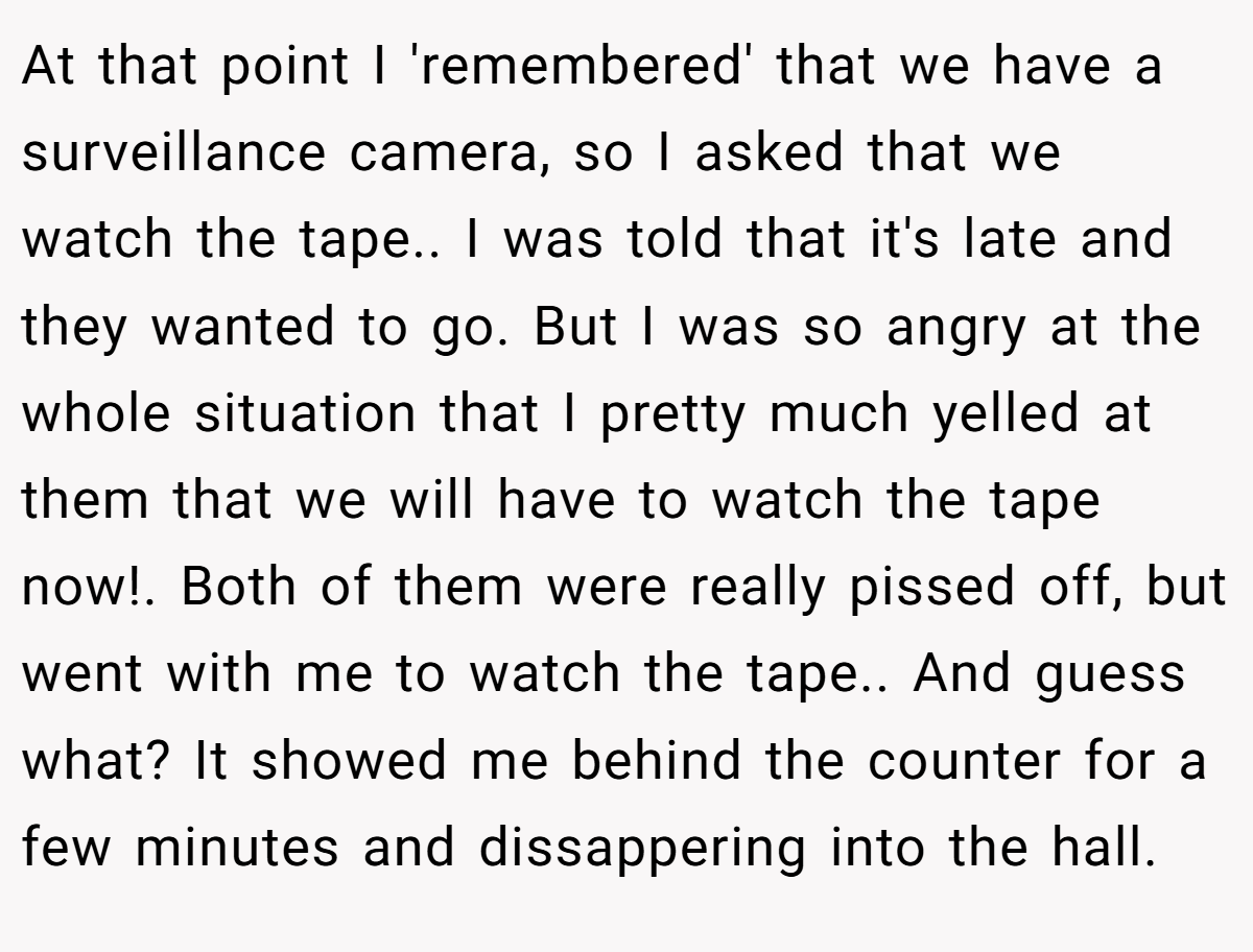 At that point I 'remembered' that we have a surveillance camera, so I asked that we watch the tape.. I was told that it's late and they wanted to go. But I was so angry at the whole situation that I pretty much yelled at them that we will have to watch the tape now!. Both of them were really pissed off, but went with me to watch the tape.. And guess what? It showed me behind the counter for a few minutes and dissappering into the hall.